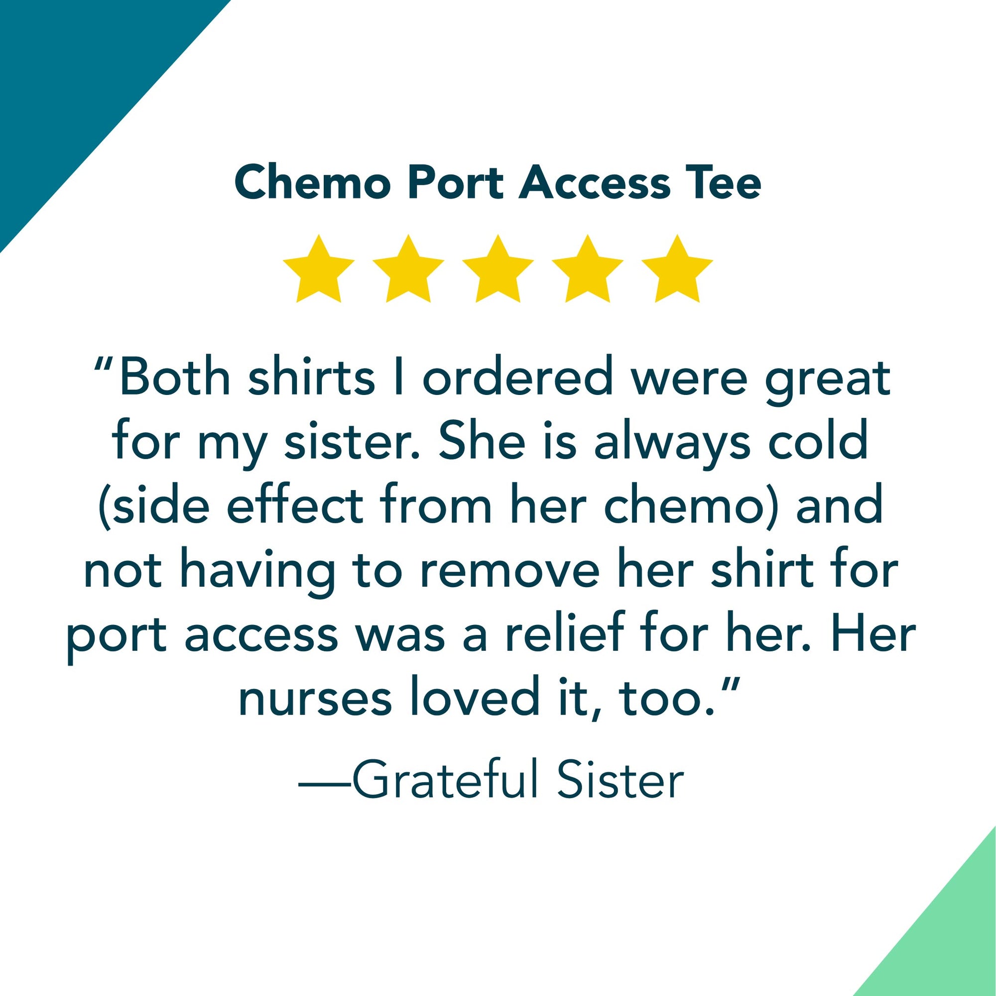 5 Star Review for Chemo Port Access Tee: “Both shirts I ordered were great for my sister. She is always cold (side effect from her chemo) and not having to remove her shirt for port access was a relief for her. Her nurses loved it, too.”