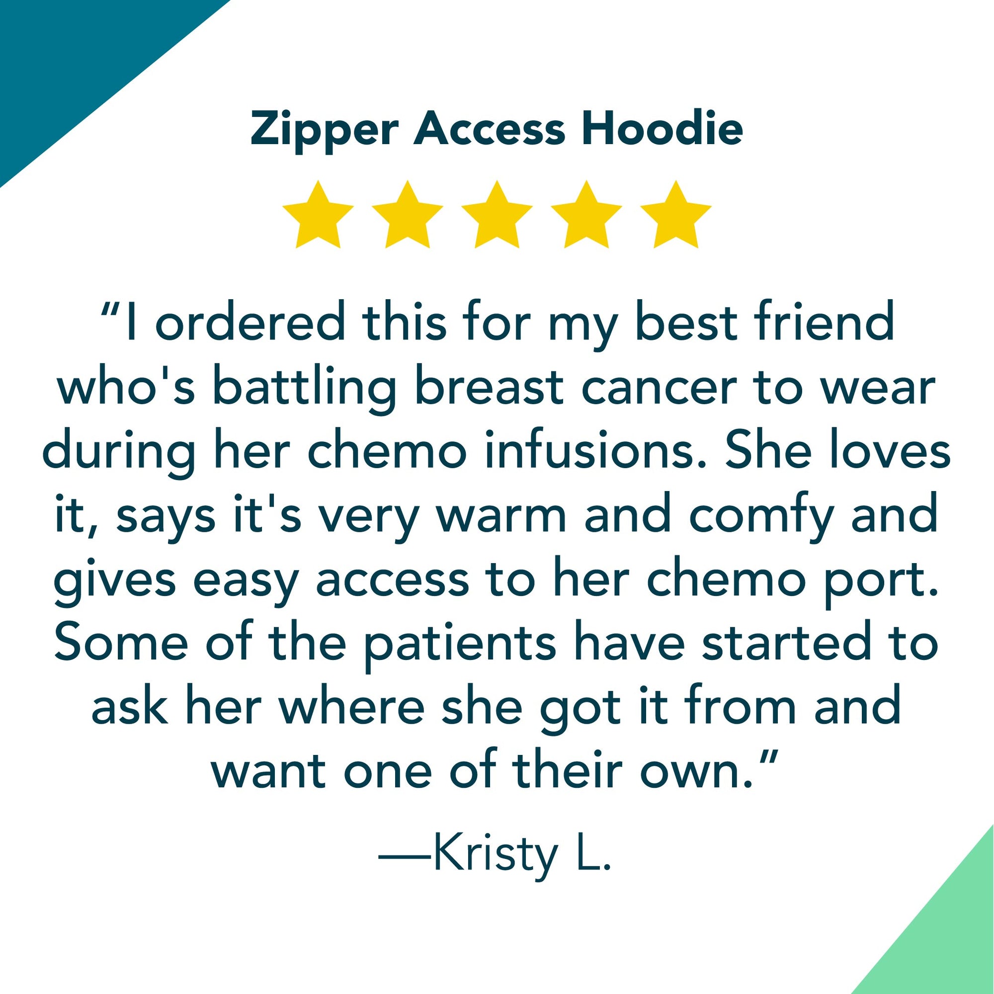 Zipper Access Hoodie 5 Star Review: “I ordered this for my best friend who's battling breast cancer to wear during her chemo infusions. She loves it, says it's very warm and comfy and gives easy access to her chemo port. Some of the patients have started to ask her where she got it from and want one of their own.”
—Kristy L.