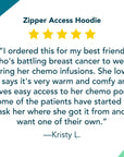 Zipper Access Hoodie 5 Star Review: “I ordered this for my best friend who's battling breast cancer to wear during her chemo infusions. She loves it, says it's very warm and comfy and gives easy access to her chemo port. Some of the patients have started to ask her where she got it from and want one of their own.”
—Kristy L.